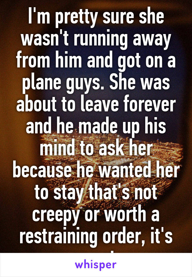 I'm pretty sure she wasn't running away from him and got on a plane guys. She was about to leave forever and he made up his mind to ask her because he wanted her to stay that's not creepy or worth a restraining order, it's sweet 