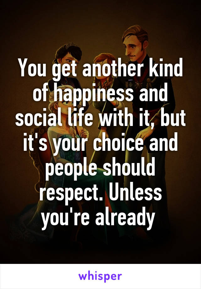 You get another kind of happiness and social life with it, but it's your choice and people should respect. Unless you're already 