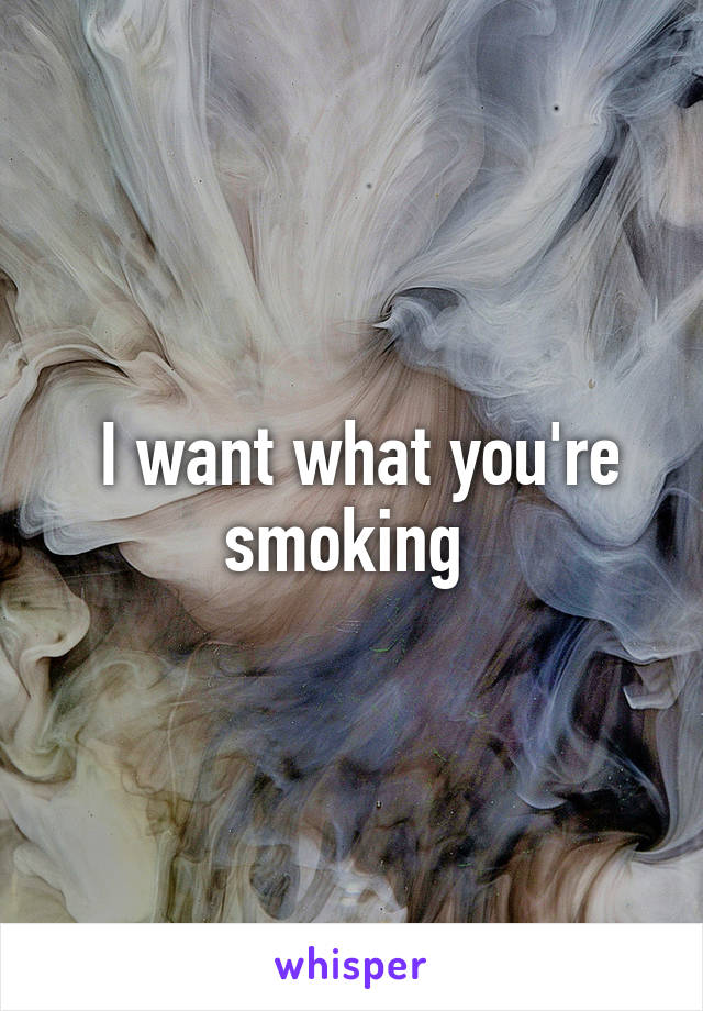  I want what you're smoking 