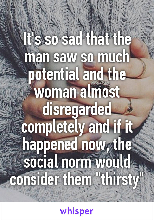 It's so sad that the man saw so much potential and the woman almost disregarded completely and if it happened now, the social norm would consider them "thirsty"