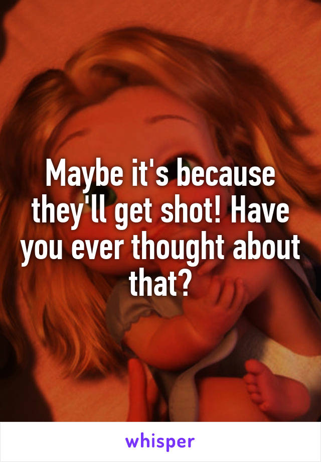 Maybe it's because they'll get shot! Have you ever thought about that?