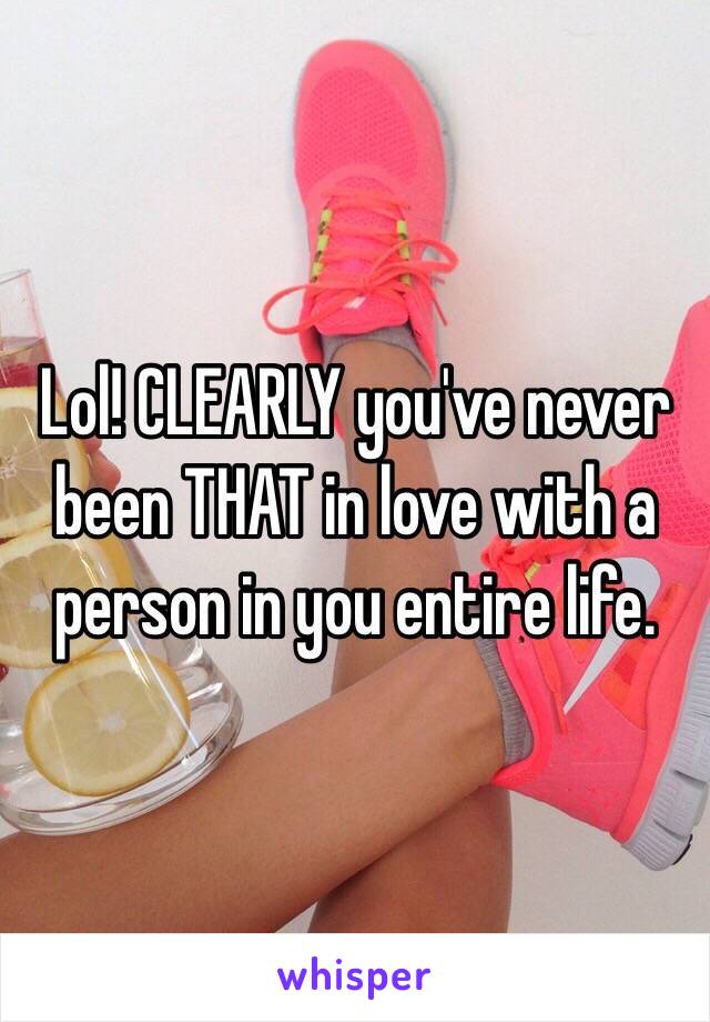 Lol! CLEARLY you've never been THAT in love with a person in you entire life.