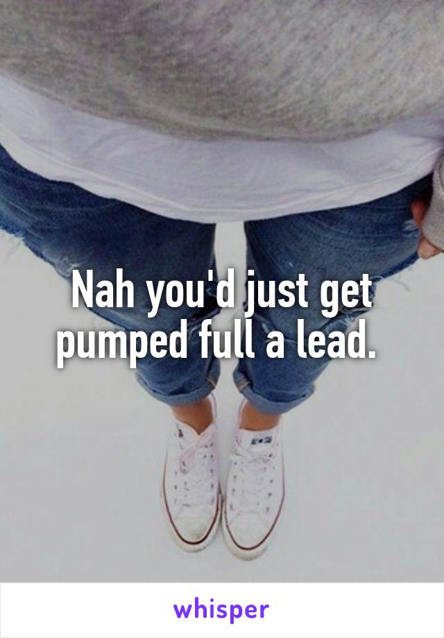 Nah you'd just get pumped full a lead. 