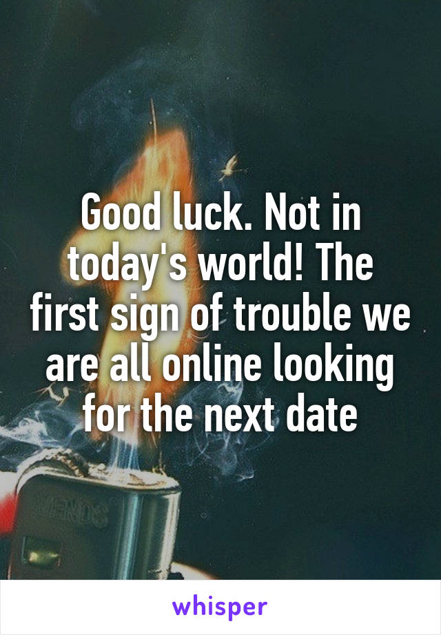 Good luck. Not in today's world! The first sign of trouble we are all online looking for the next date