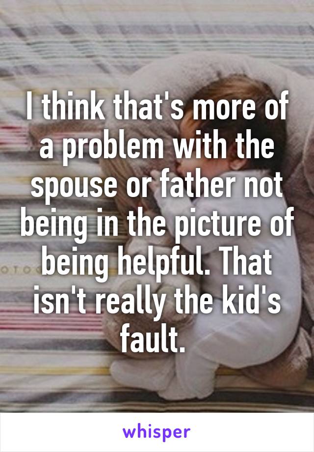 I think that's more of a problem with the spouse or father not being in the picture of being helpful. That isn't really the kid's fault. 