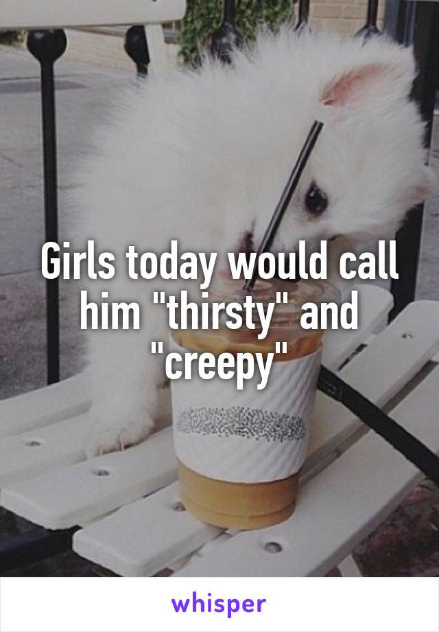 Girls today would call him "thirsty" and "creepy"