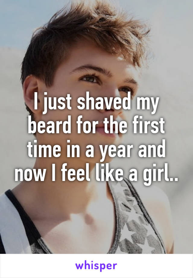 I just shaved my beard for the first time in a year and now I feel like a girl..