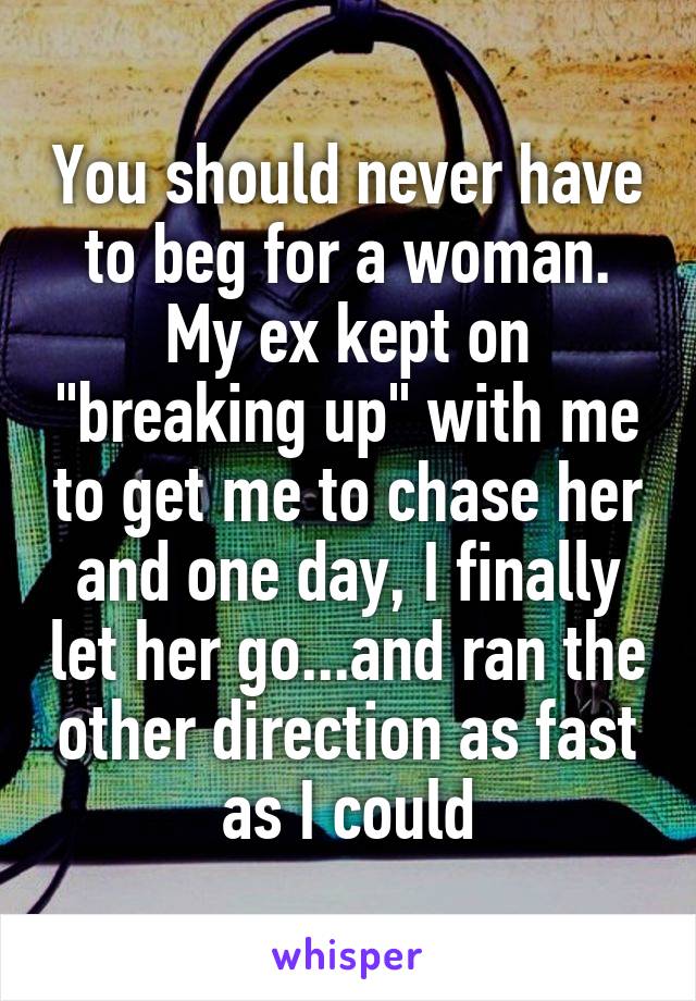 You should never have to beg for a woman. My ex kept on "breaking up" with me to get me to chase her and one day, I finally let her go...and ran the other direction as fast as I could