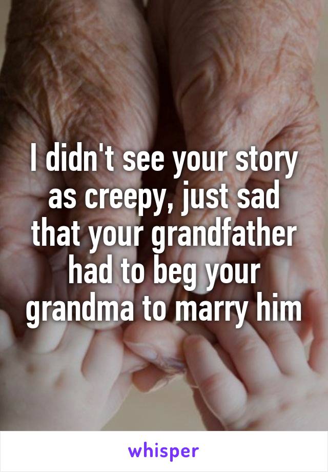 I didn't see your story as creepy, just sad that your grandfather had to beg your grandma to marry him