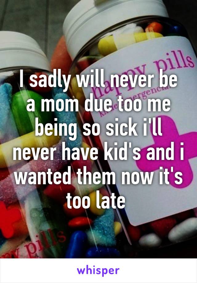 I sadly will never be a mom due too me being so sick i'll never have kid's and i wanted them now it's too late 