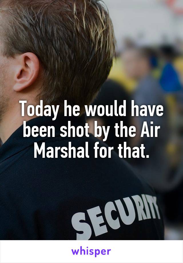 Today he would have been shot by the Air Marshal for that.