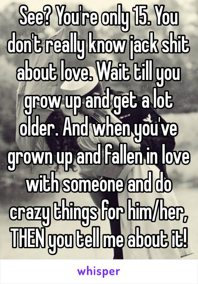 See? You're only 15. You don't really know jack shit about love. Wait till you grow up and get a lot older. And when you've grown up and fallen in love with someone and do crazy things for him/her, THEN you tell me about it!