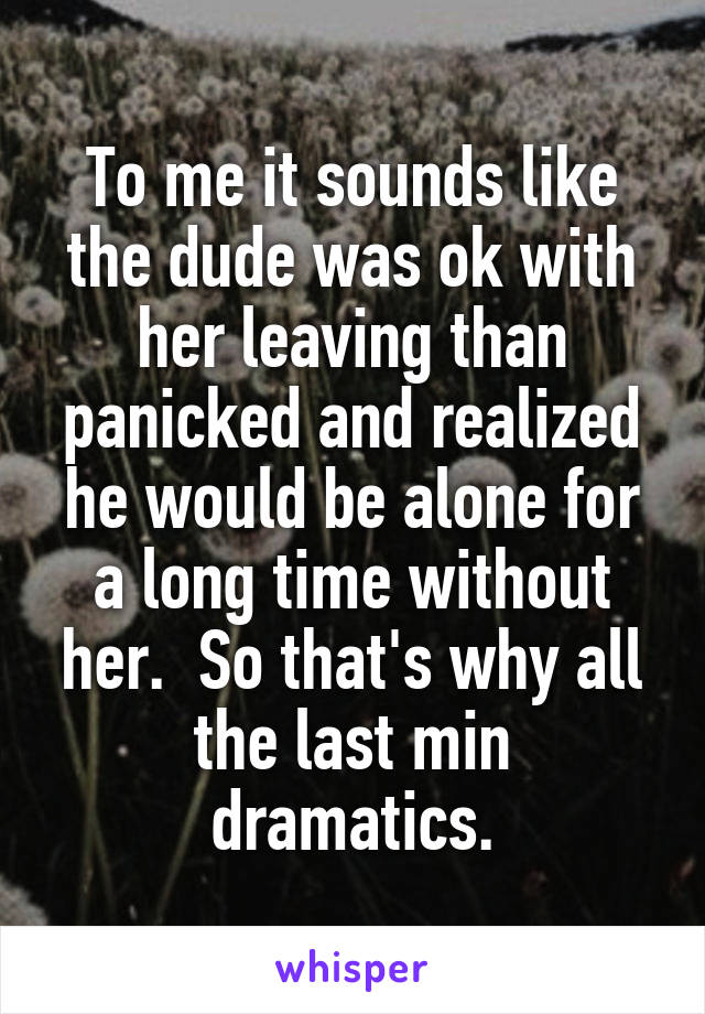 To me it sounds like the dude was ok with her leaving than panicked and realized he would be alone for a long time without her.  So that's why all the last min dramatics.