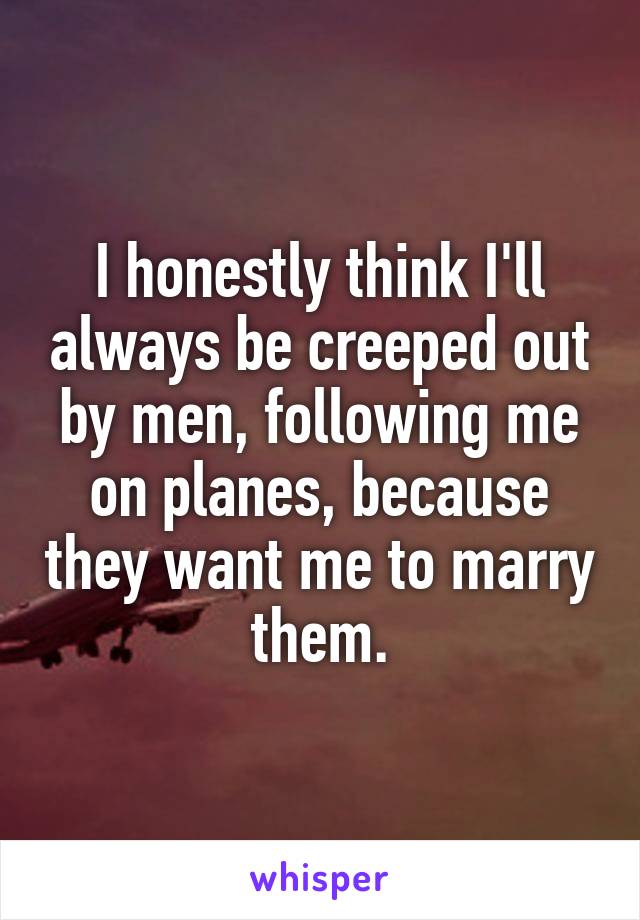 I honestly think I'll always be creeped out by men, following me on planes, because they want me to marry them.