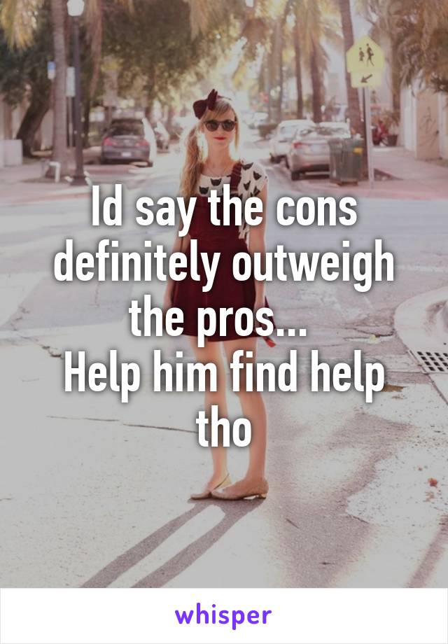 Id say the cons definitely outweigh the pros... 
Help him find help tho