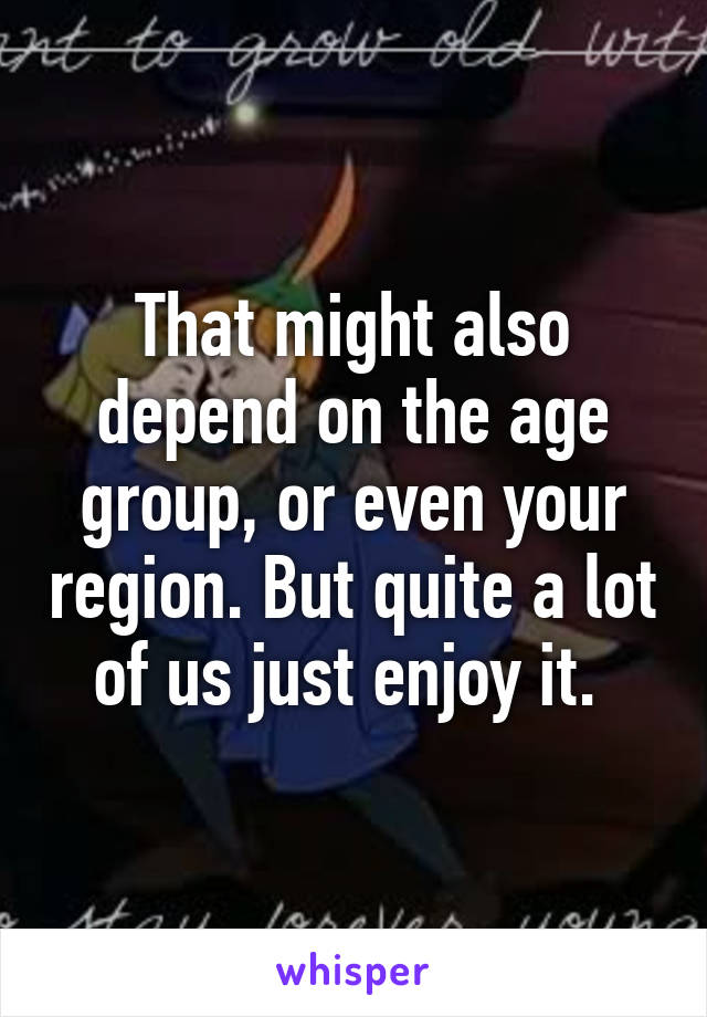 That might also depend on the age group, or even your region. But quite a lot of us just enjoy it. 