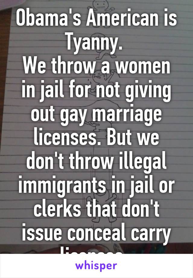 Obama's American is Tyanny. 
We throw a women in jail for not giving out gay marriage licenses. But we don't throw illegal immigrants in jail or clerks that don't issue conceal carry licenses. 