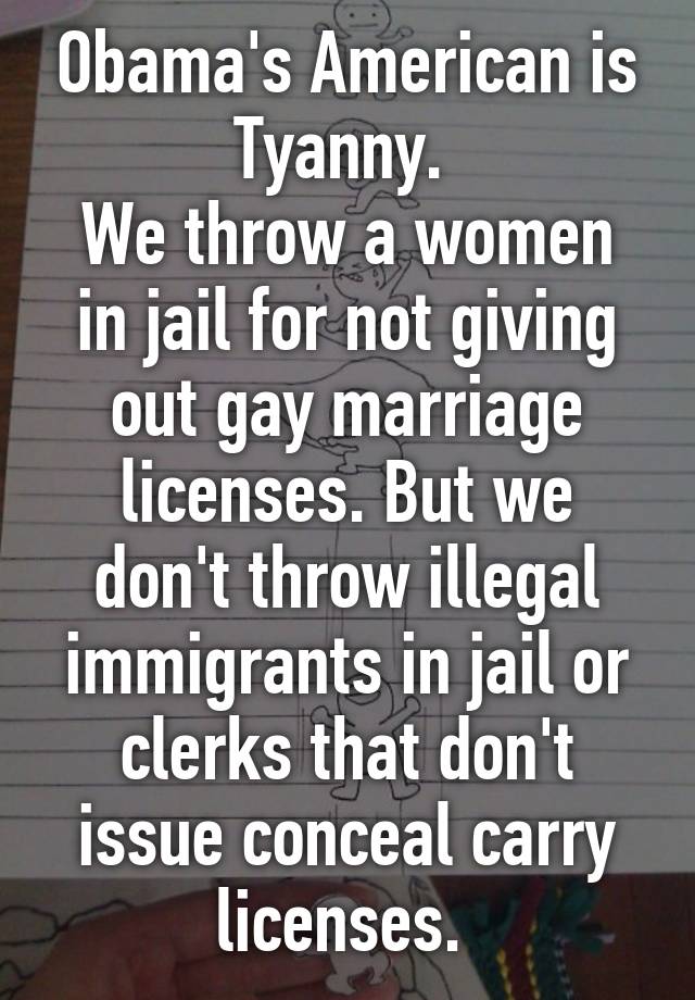 Obama's American is Tyanny. 
We throw a women in jail for not giving out gay marriage licenses. But we don't throw illegal immigrants in jail or clerks that don't issue conceal carry licenses. 