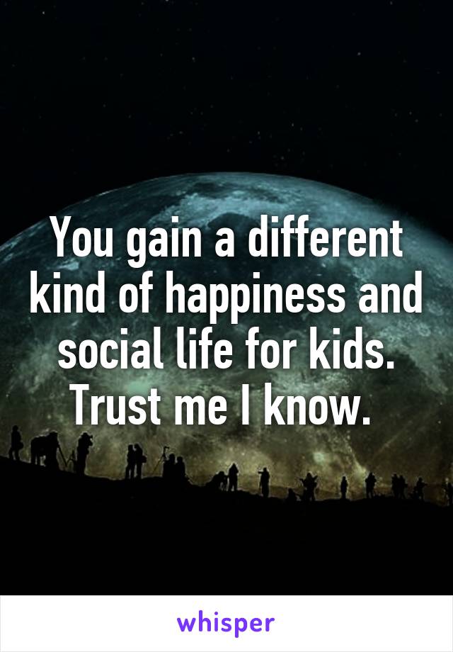 You gain a different kind of happiness and social life for kids. Trust me I know. 