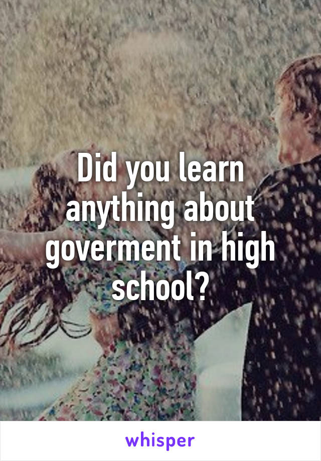 Did you learn anything about goverment in high school?