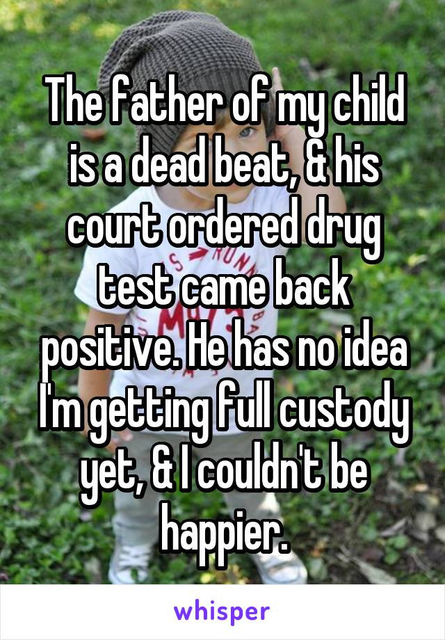 The father of my child is a dead beat, & his court ordered drug test came back positive. He has no idea I'm getting full custody yet, & I couldn't be happier.
