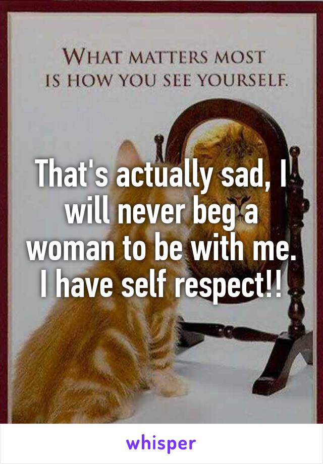 That's actually sad, I will never beg a woman to be with me. I have self respect!!