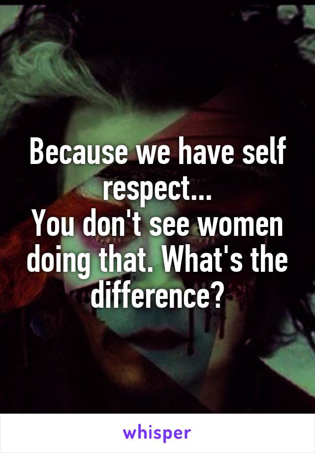 Because we have self respect...
You don't see women doing that. What's the difference?