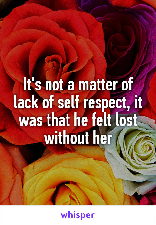 It's not a matter of lack of self respect, it was that he felt lost without her