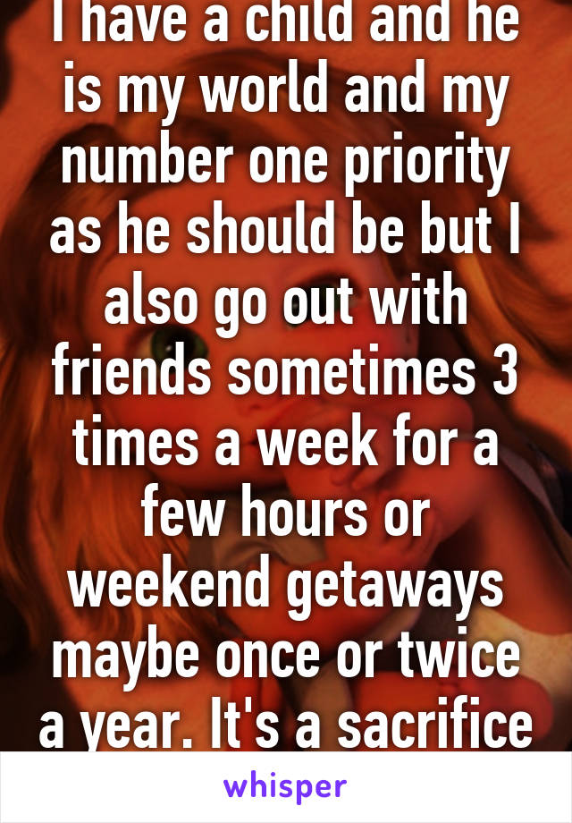 I have a child and he is my world and my number one priority as he should be but I also go out with friends sometimes 3 times a week for a few hours or weekend getaways maybe once or twice a year. It's a sacrifice to an extent. 