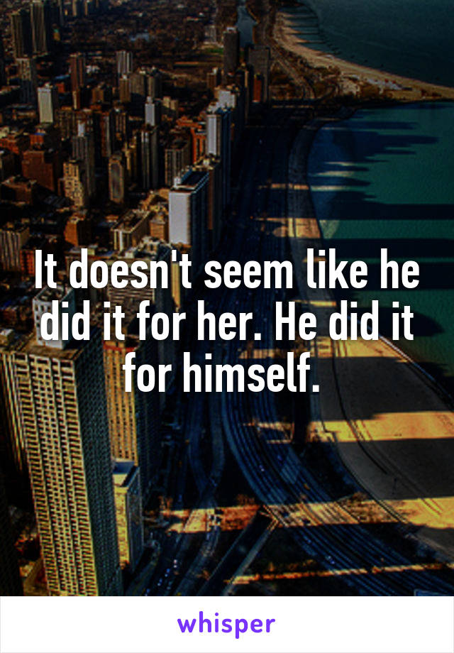 It doesn't seem like he did it for her. He did it for himself. 