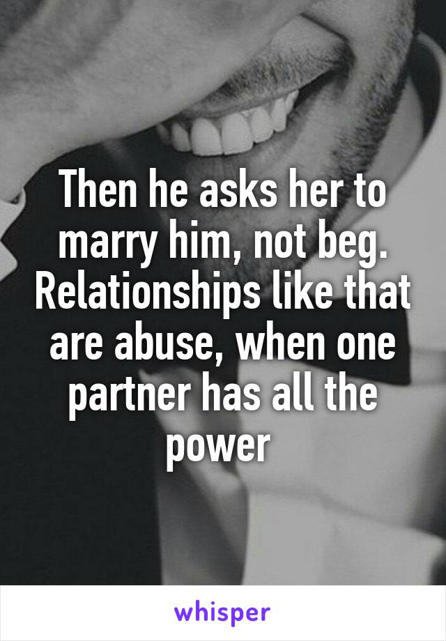 Then he asks her to marry him, not beg. Relationships like that are abuse, when one partner has all the power 