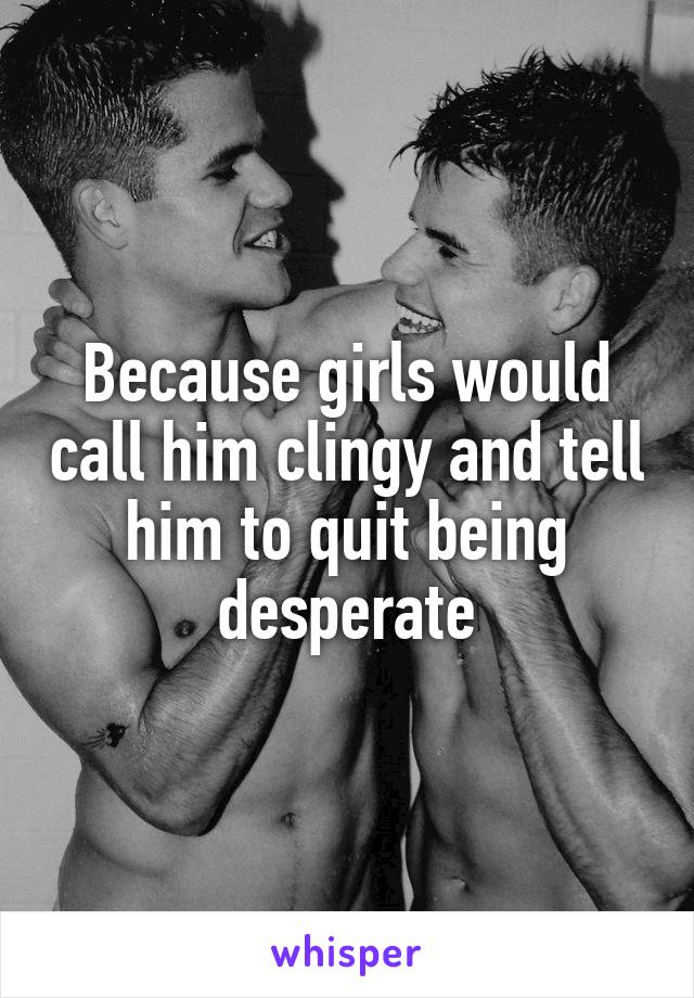 Because girls would call him clingy and tell him to quit being desperate