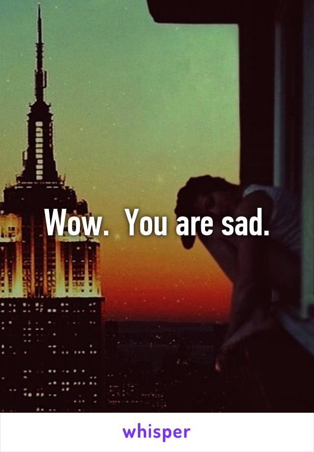 Wow.  You are sad.