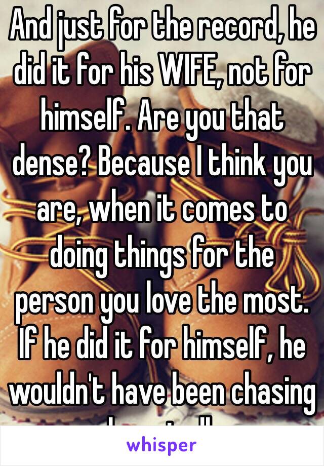 And just for the record, he did it for his WIFE, not for himself. Are you that dense? Because I think you are, when it comes to doing things for the person you love the most. If he did it for himself, he wouldn't have been chasing her at all. 