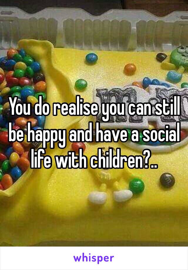 You do realise you can still be happy and have a social life with children?..