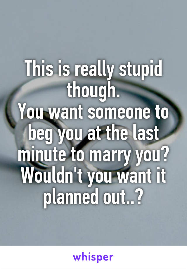 This is really stupid though.
You want someone to beg you at the last minute to marry you? Wouldn't you want it planned out..?