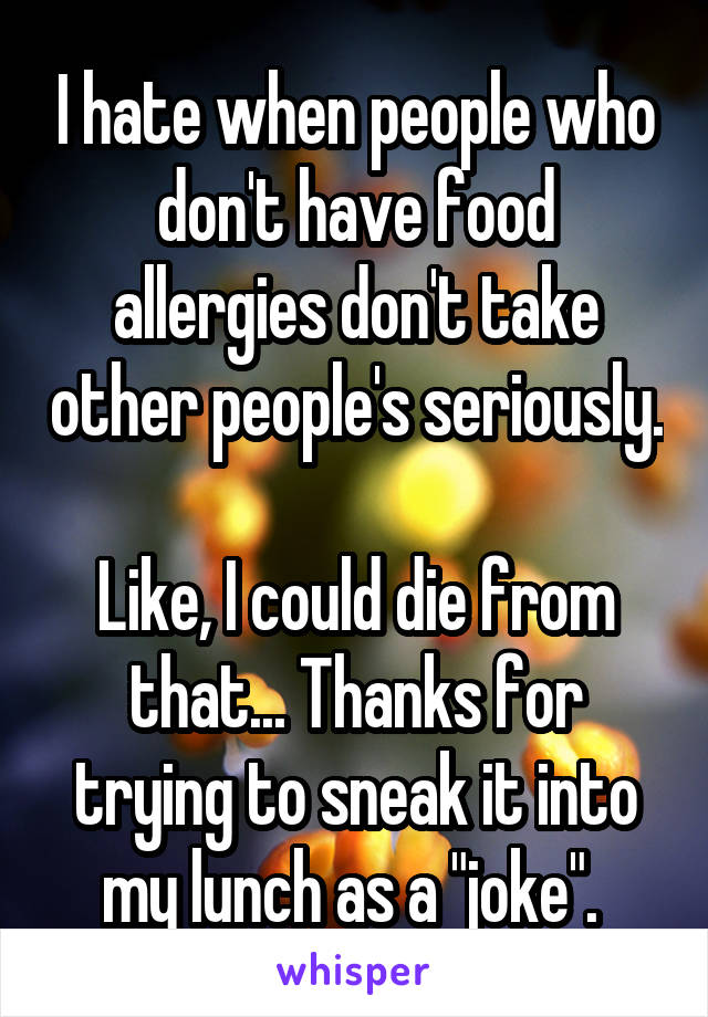 I hate when people who don't have food allergies don't take other people's seriously. 
Like, I could die from that... Thanks for trying to sneak it into my lunch as a "joke". 