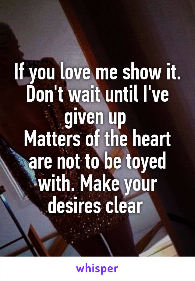 If you love me show it. Don't wait until I've given up 
Matters of the heart are not to be toyed with. Make your desires clear 