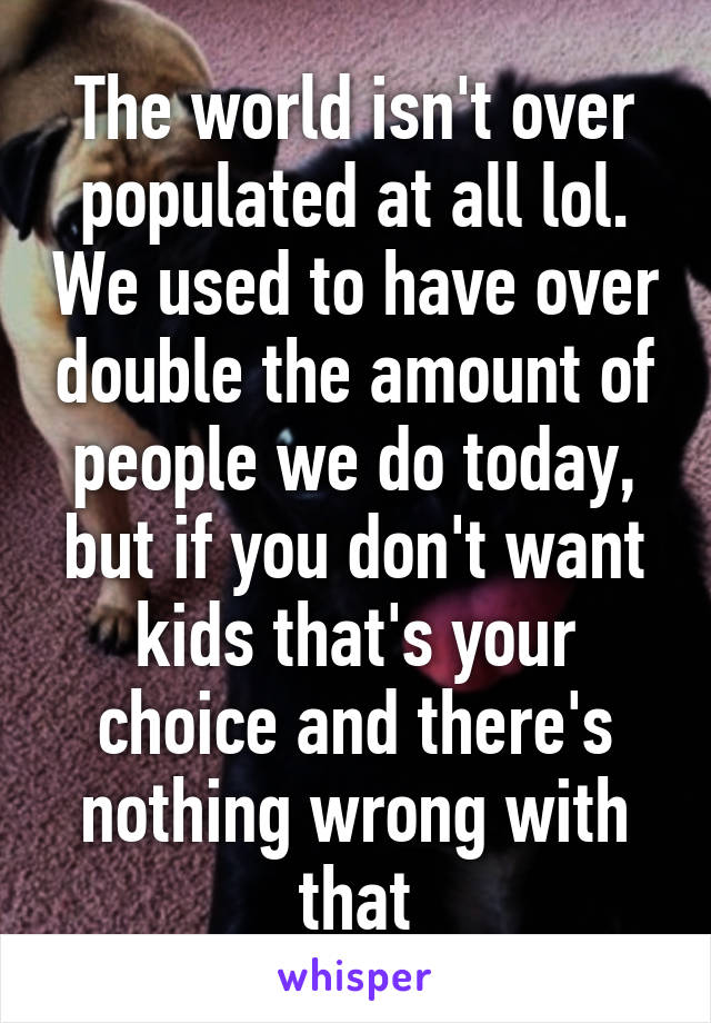 The world isn't over populated at all lol. We used to have over double the amount of people we do today, but if you don't want kids that's your choice and there's nothing wrong with that