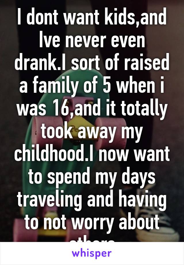 I dont want kids,and Ive never even drank.I sort of raised a family of 5 when i was 16,and it totally took away my childhood.I now want to spend my days traveling and having to not worry about others