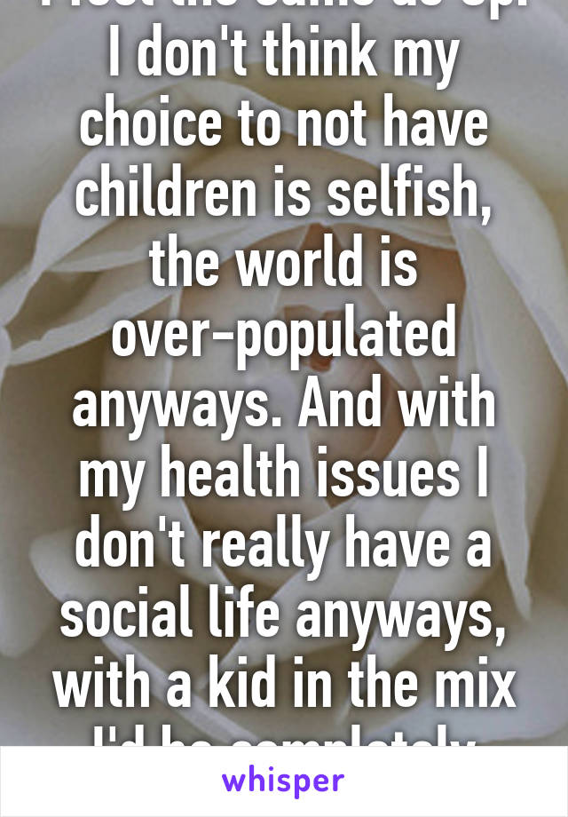 I feel the same as Op. I don't think my choice to not have children is selfish, the world is over-populated anyways. And with my health issues I don't really have a social life anyways, with a kid in the mix I'd be completely Ko'd.