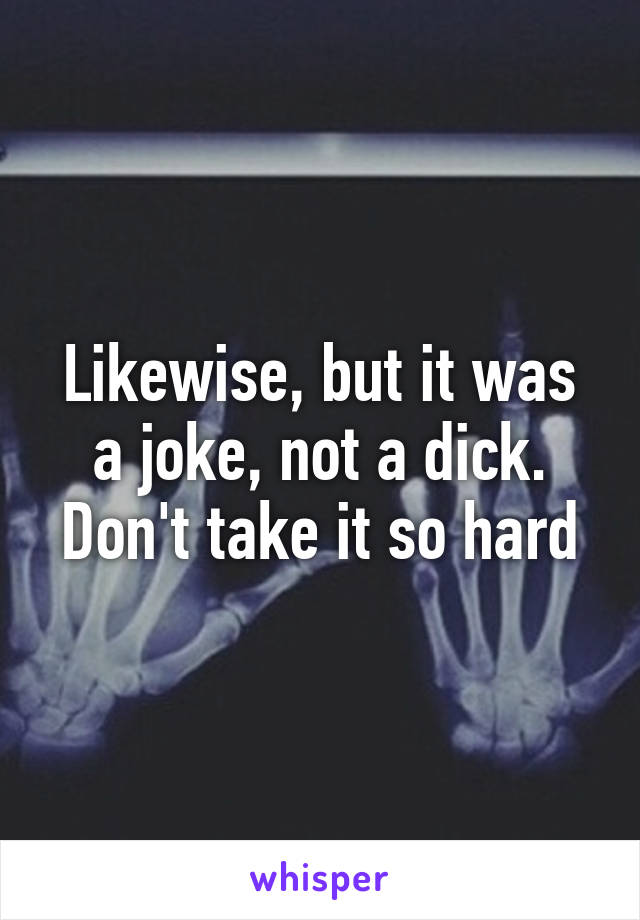 Likewise, but it was a joke, not a dick. Don't take it so hard