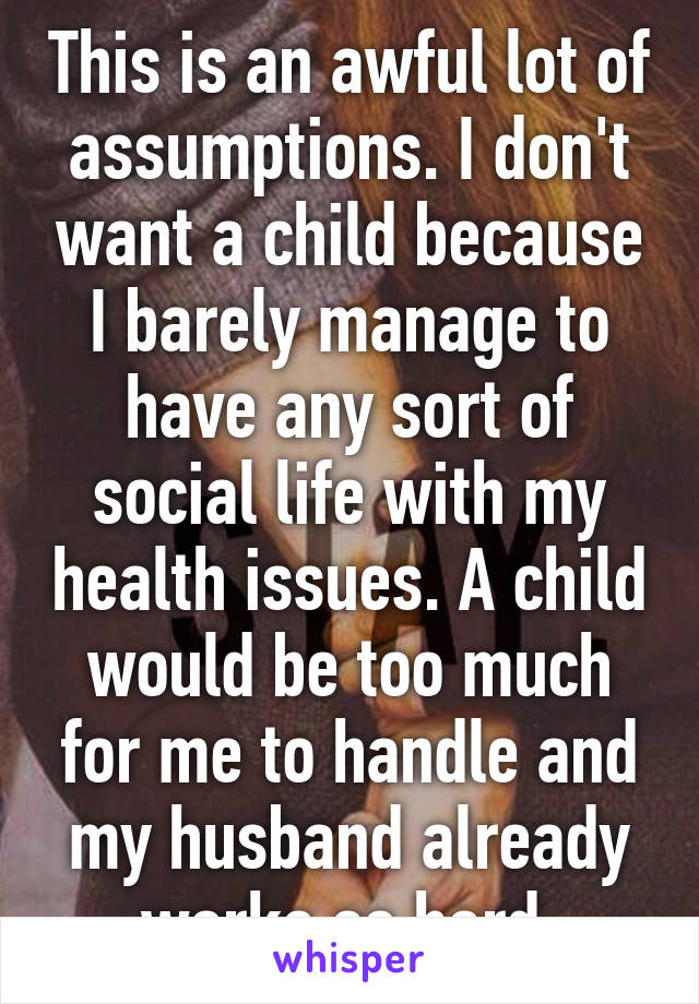 This is an awful lot of assumptions. I don't want a child because I barely manage to have any sort of social life with my health issues. A child would be too much for me to handle and my husband already works so hard.