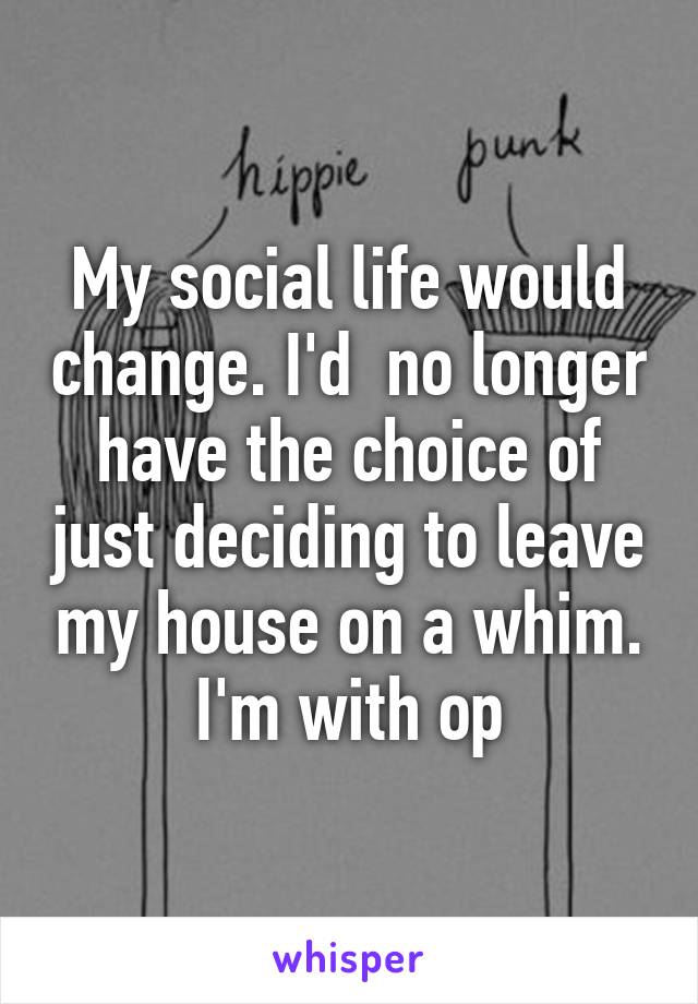 My social life would change. I'd  no longer have the choice of just deciding to leave my house on a whim. I'm with op