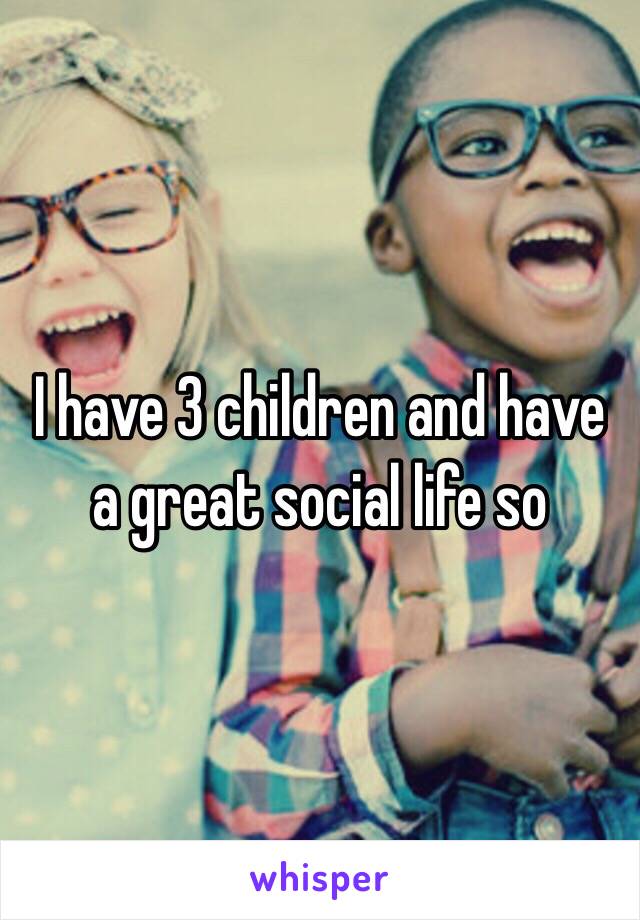  I have 3 children and have a great social life so