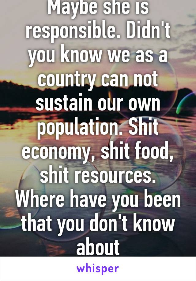 Maybe she is responsible. Didn't you know we as a country can not sustain our own population. Shit economy, shit food, shit resources. Where have you been that you don't know about overpopulation? ??