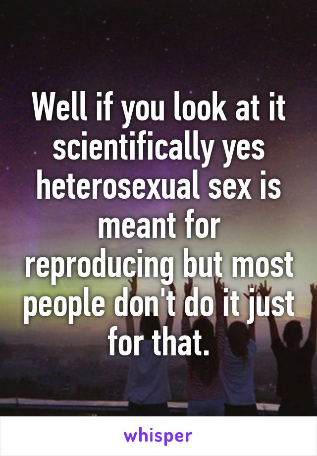 Well if you look at it scientifically yes heterosexual sex is meant for reproducing but most people don't do it just for that.