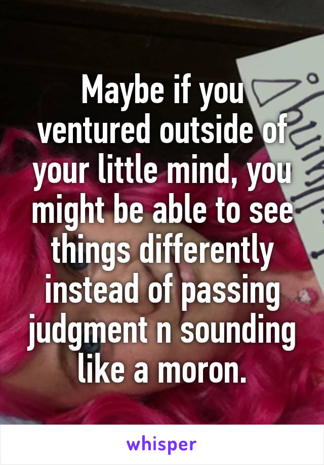 Maybe if you ventured outside of your little mind, you might be able to see things differently instead of passing judgment n sounding like a moron.