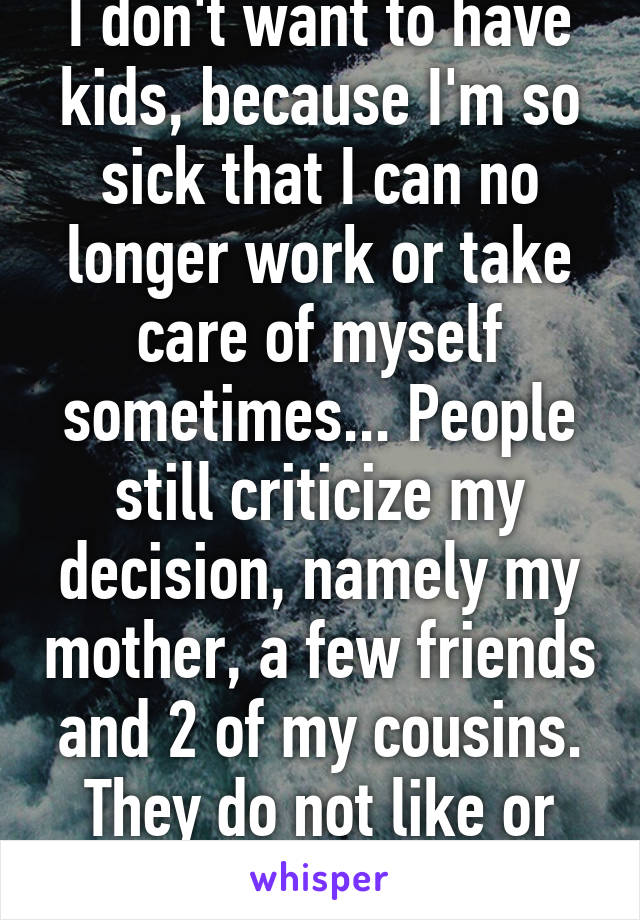 I don't want to have kids, because I'm so sick that I can no longer work or take care of myself sometimes... People still criticize my decision, namely my mother, a few friends and 2 of my cousins. They do not like or respect my decision.