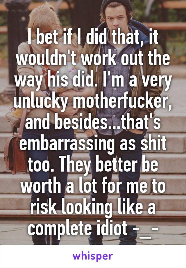 I bet if I did that, it wouldn't work out the way his did. I'm a very unlucky motherfucker, and besides...that's embarrassing as shit too. They better be worth a lot for me to risk looking like a complete idiot -_-